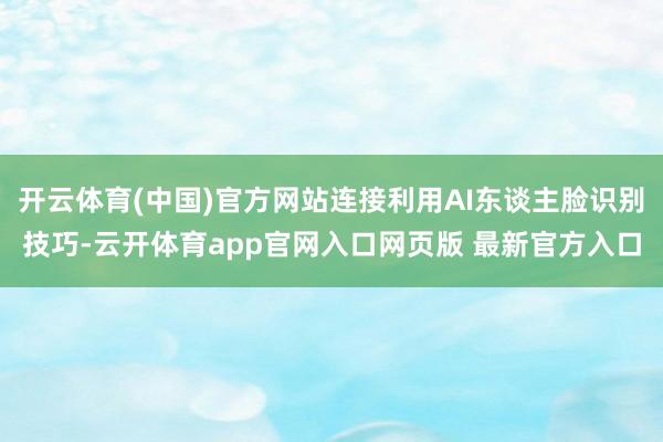 开云体育(中国)官方网站连接利用AI东谈主脸识别技巧-云开体育app官网入口网页版 最新官方入口