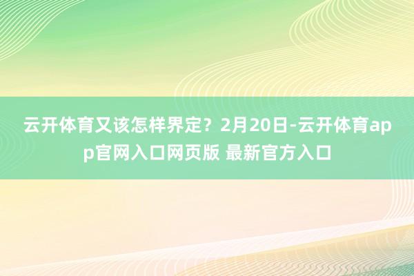 云开体育又该怎样界定？　　2月20日-云开体育app官网入口网页版 最新官方入口