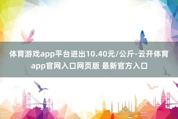 体育游戏app平台进出10.40元/公斤-云开体育app官网入口网页版 最新官方入口