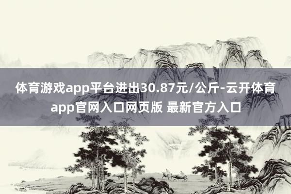 体育游戏app平台进出30.87元/公斤-云开体育app官网入口网页版 最新官方入口