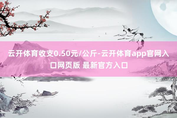 云开体育收支0.50元/公斤-云开体育app官网入口网页版 最新官方入口