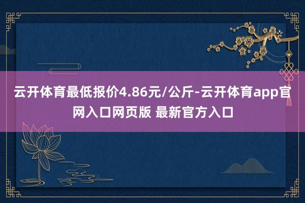云开体育最低报价4.86元/公斤-云开体育app官网入口网页版 最新官方入口