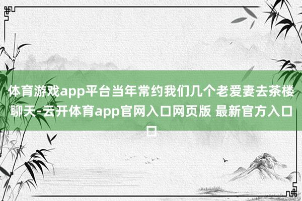 体育游戏app平台当年常约我们几个老爱妻去茶楼聊天-云开体育app官网入口网页版 最新官方入口