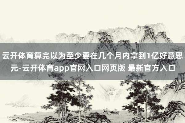 云开体育算完以为至少要在几个月内拿到1亿好意思元-云开体育app官网入口网页版 最新官方入口
