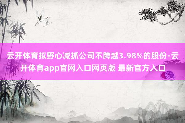 云开体育拟野心减抓公司不跨越3.98%的股份-云开体育app官网入口网页版 最新官方入口