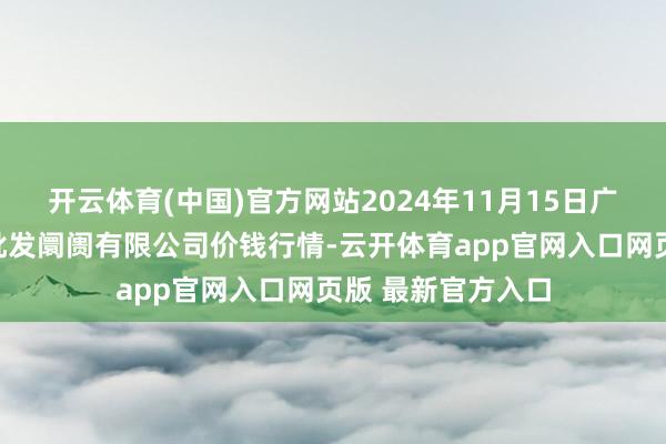 开云体育(中国)官方网站2024年11月15日广西新柳邕农居品批发阛阓有限公司价钱行情-云开体育app官网入口网页版 最新官方入口