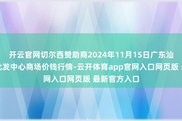 开云官网切尔西赞助商2024年11月15日广东汕头农副居品批发中心商场价钱行情-云开体育app官网入口网页版 最新官方入口