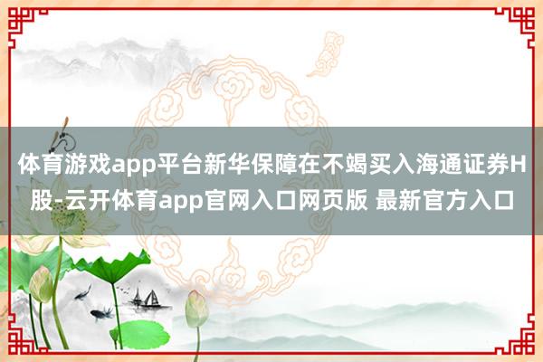 体育游戏app平台新华保障在不竭买入海通证券H股-云开体育app官网入口网页版 最新官方入口