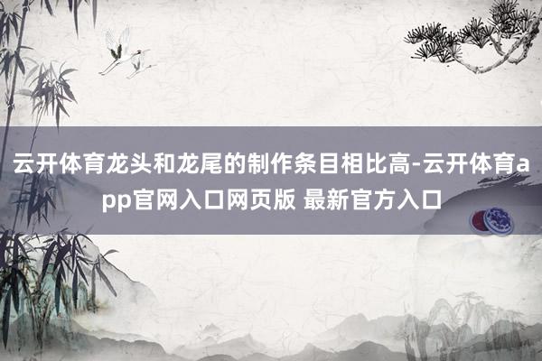 云开体育龙头和龙尾的制作条目相比高-云开体育app官网入口网页版 最新官方入口