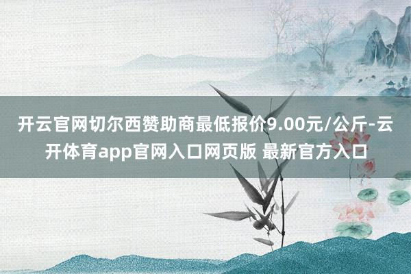 开云官网切尔西赞助商最低报价9.00元/公斤-云开体育app官网入口网页版 最新官方入口