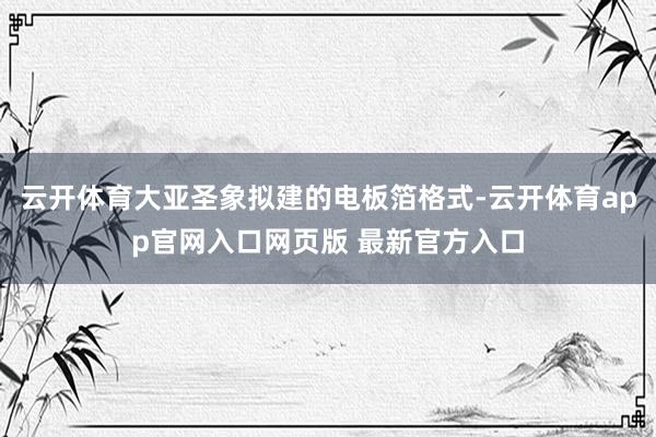 云开体育大亚圣象拟建的电板箔格式-云开体育app官网入口网页版 最新官方入口