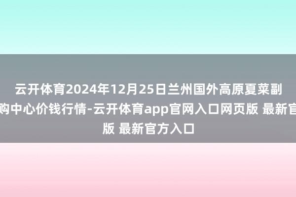 云开体育2024年12月25日兰州国外高原夏菜副食物采购中心价钱行情-云开体育app官网入口网页版 最新官方入口