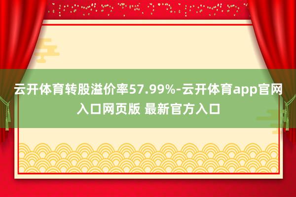 云开体育转股溢价率57.99%-云开体育app官网入口网页版 最新官方入口