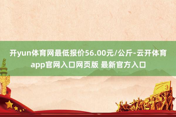 开yun体育网最低报价56.00元/公斤-云开体育app官网入口网页版 最新官方入口