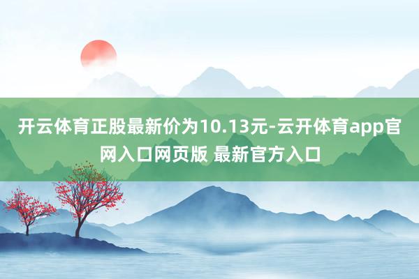 开云体育正股最新价为10.13元-云开体育app官网入口网页版 最新官方入口