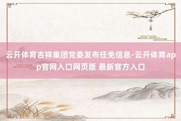 云开体育吉祥集团党委发布任免信息-云开体育app官网入口网页版 最新官方入口
