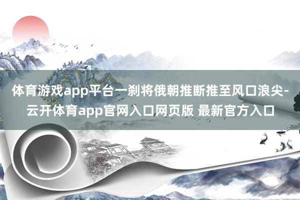 体育游戏app平台一刹将俄朝推断推至风口浪尖-云开体育app官网入口网页版 最新官方入口