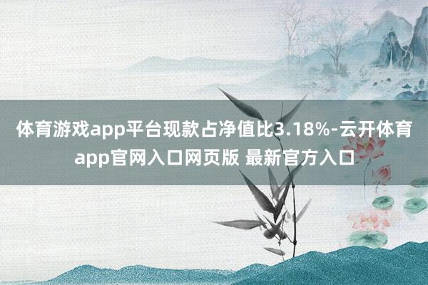 体育游戏app平台现款占净值比3.18%-云开体育app官网入口网页版 最新官方入口