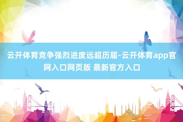 云开体育竞争强烈进度远超历届-云开体育app官网入口网页版 最新官方入口