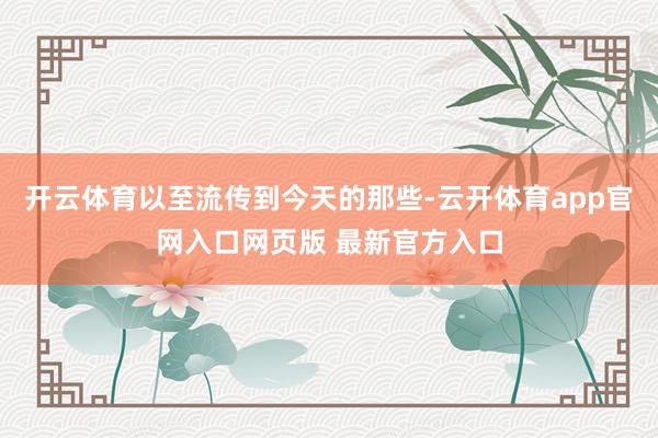 开云体育以至流传到今天的那些-云开体育app官网入口网页版 最新官方入口