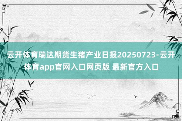 云开体育瑞达期货生猪产业日报20250723-云开体育app官网入口网页版 最新官方入口