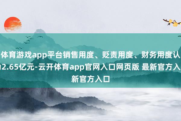 体育游戏app平台销售用度、贬责用度、财务用度认为2.65亿元-云开体育app官网入口网页版 最新官方入口