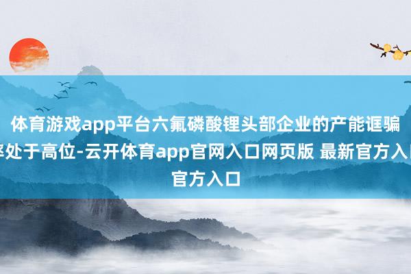 体育游戏app平台六氟磷酸锂头部企业的产能诓骗率处于高位-云开体育app官网入口网页版 最新官方入口