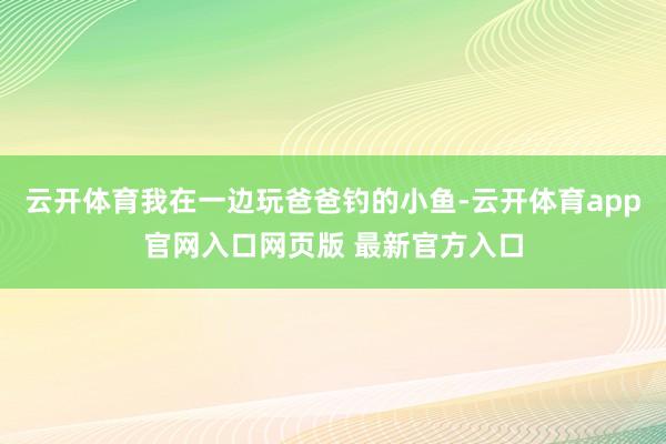 云开体育我在一边玩爸爸钓的小鱼-云开体育app官网入口网页版 最新官方入口