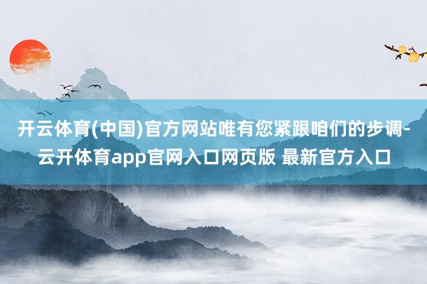 开云体育(中国)官方网站唯有您紧跟咱们的步调-云开体育app官网入口网页版 最新官方入口