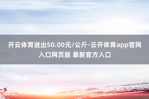 开云体育进出50.00元/公斤-云开体育app官网入口网页版 最新官方入口