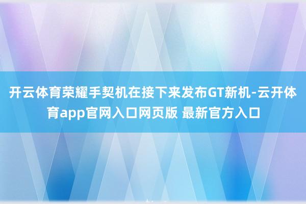 开云体育荣耀手契机在接下来发布GT新机-云开体育app官网入口网页版 最新官方入口