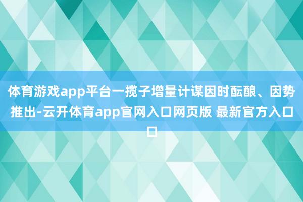 体育游戏app平台一揽子增量计谋因时酝酿、因势推出-云开体育app官网入口网页版 最新官方入口