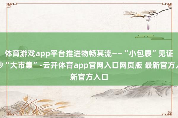体育游戏app平台推进物畅其流——“小包裹”见证破钞“大市集”-云开体育app官网入口网页版 最新官方入口