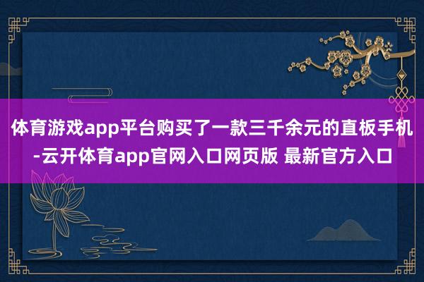 体育游戏app平台购买了一款三千余元的直板手机-云开体育app官网入口网页版 最新官方入口