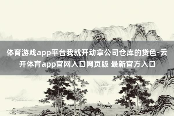 体育游戏app平台我就开动拿公司仓库的货色-云开体育app官网入口网页版 最新官方入口