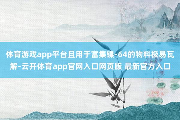 体育游戏app平台且用于富集镍-64的物料极易瓦解-云开体育app官网入口网页版 最新官方入口