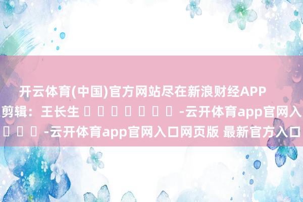 开云体育(中国)官方网站尽在新浪财经APP            						牵累剪辑：王长生 							-云开体育app官网入口网页版 最新官方入口