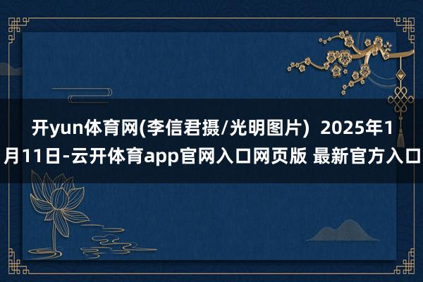 开yun体育网(李信君摄/光明图片)  2025年1月11日-云开体育app官网入口网页版 最新官方入口