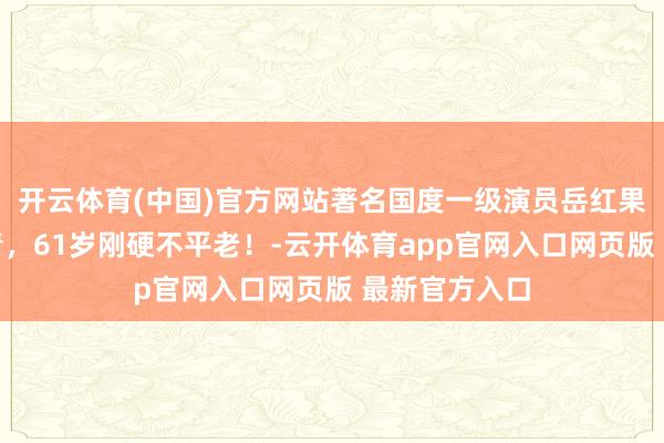 开云体育(中国)官方网站著名国度一级演员岳红果真越老越年青，61岁刚硬不平老！-云开体育app官网入口网页版 最新官方入口