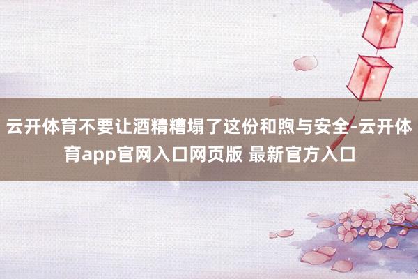 云开体育不要让酒精糟塌了这份和煦与安全-云开体育app官网入口网页版 最新官方入口