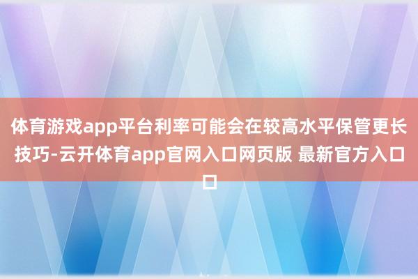 体育游戏app平台利率可能会在较高水平保管更长技巧-云开体育app官网入口网页版 最新官方入口