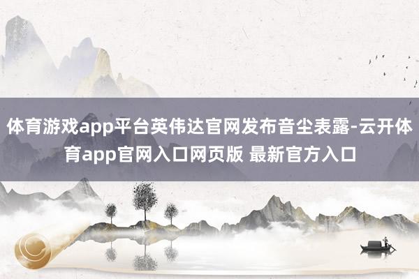 体育游戏app平台英伟达官网发布音尘表露-云开体育app官网入口网页版 最新官方入口