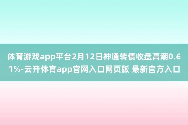 体育游戏app平台2月12日神通转债收盘高潮0.61%-云开体育app官网入口网页版 最新官方入口