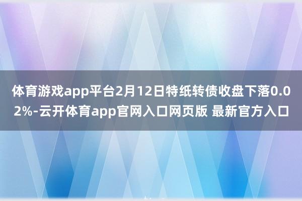 体育游戏app平台2月12日特纸转债收盘下落0.02%-云开体育app官网入口网页版 最新官方入口