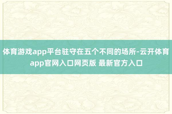 体育游戏app平台驻守在五个不同的场所-云开体育app官网入口网页版 最新官方入口