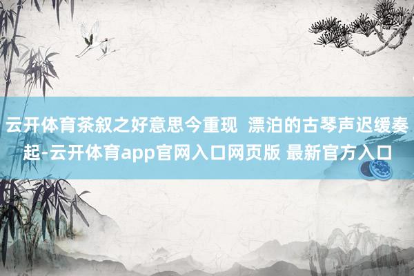 云开体育茶叙之好意思今重现  漂泊的古琴声迟缓奏起-云开体育app官网入口网页版 最新官方入口