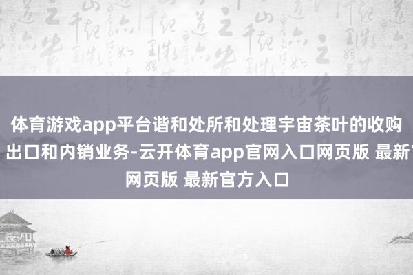 体育游戏app平台谐和处所和处理宇宙茶叶的收购、加工、出口和内销业务-云开体育app官网入口网页版 最新官方入口