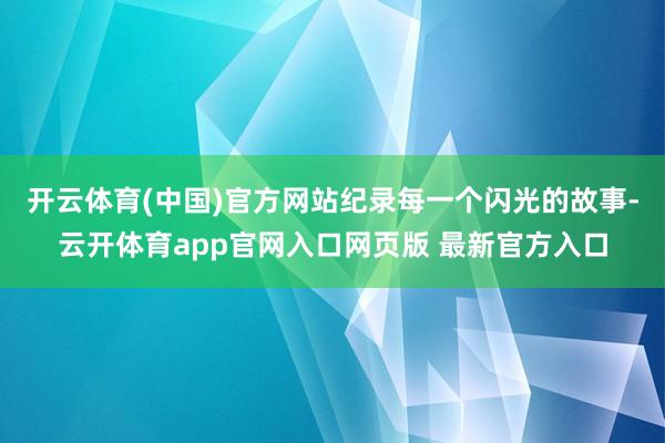 开云体育(中国)官方网站纪录每一个闪光的故事-云开体育app官网入口网页版 最新官方入口