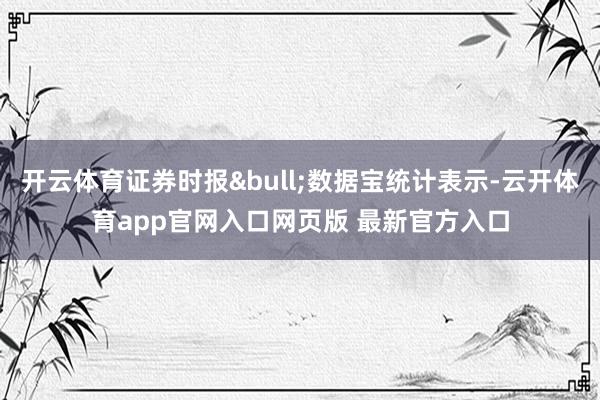 开云体育证券时报&bull;数据宝统计表示-云开体育app官网入口网页版 最新官方入口