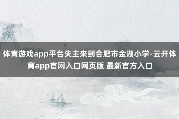 体育游戏app平台失主来到合肥市金湖小学-云开体育app官网入口网页版 最新官方入口